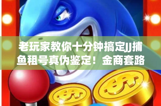 老玩家教你十分钟搞定JJ捕鱼租号真伪鉴定！金商套路避坑指南