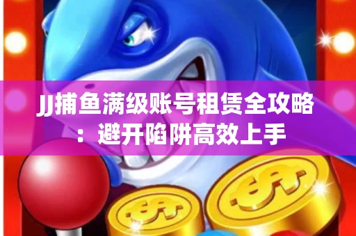 JJ捕鱼满级账号租赁全攻略：避开陷阱高效上手