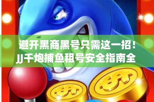避开黑商黑号只需这一招！JJ千炮捕鱼租号安全指南全解
