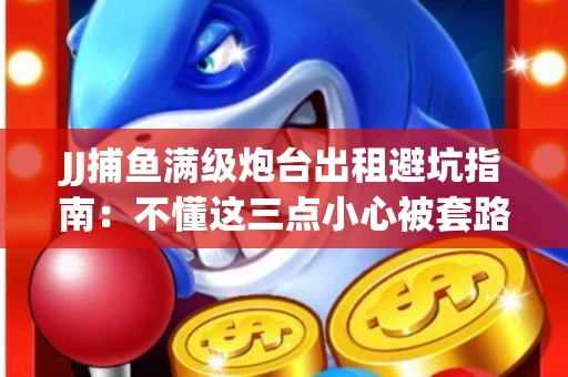 JJ捕鱼满级炮台出租避坑指南：不懂这三点小心被套路